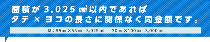 面積が3,025㎟以内であれば タテ×ヨコの長さに関係なく同金額です。例：55㎜×55㎜=3,025㎟　　30㎜×100㎜=3,000㎟